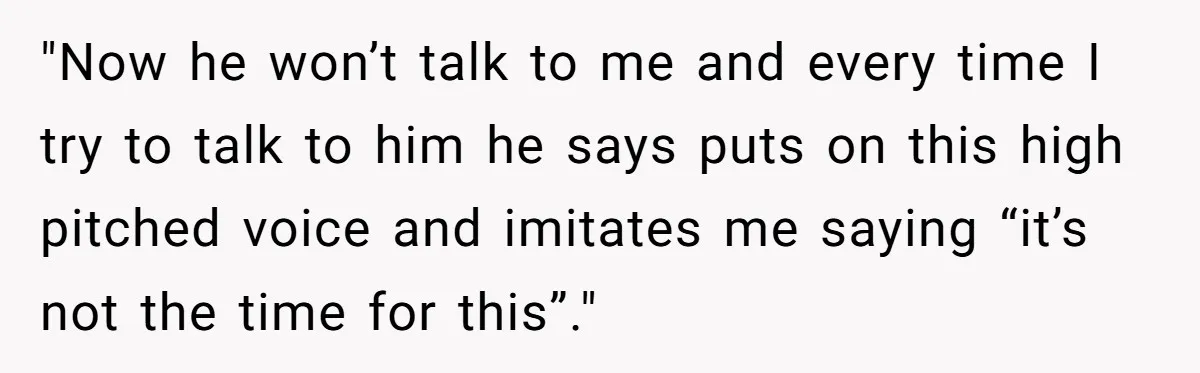 "Now he won’t talk to me and every time I try to talk to him he says puts on this high pitched voice and imitates me saying “it’s not the...