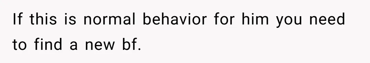 If this is normal behavior for him you need to find a new bf.