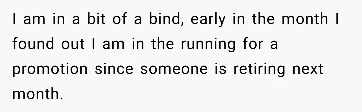 I am in a bit of a bind, early in the month I found out I am in the running for a promotion since someone is retiring next month.