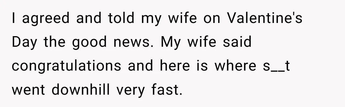 I agreed and told my wife on Valentine's Day the good news. My wife said congratulations and here is where s__t went downhill very fast.