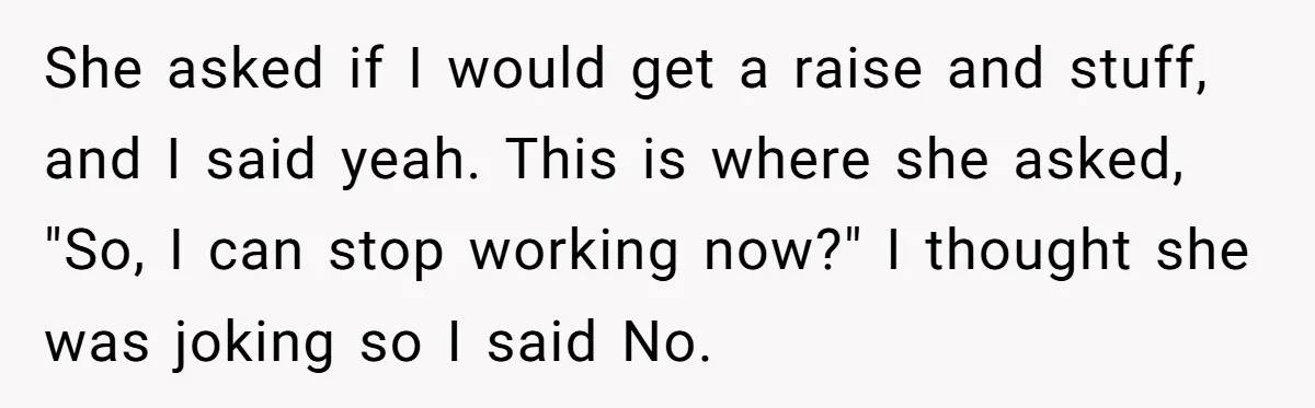 She asked if I would get a raise and stuff, and I said yeah. This is where she asked, "So, I can stop working now?" I thought she was joking...