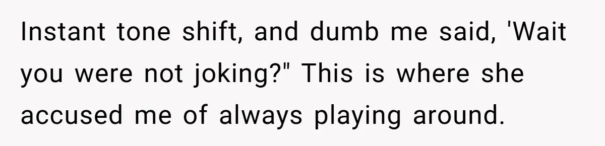 Instant tone shift, and dumb me said, 'Wait you were not joking?" This is where she accused me of always playing around.