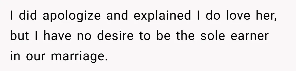 I did apologize and explained I do love her, but I have no desire to be the sole earner in our marriage.