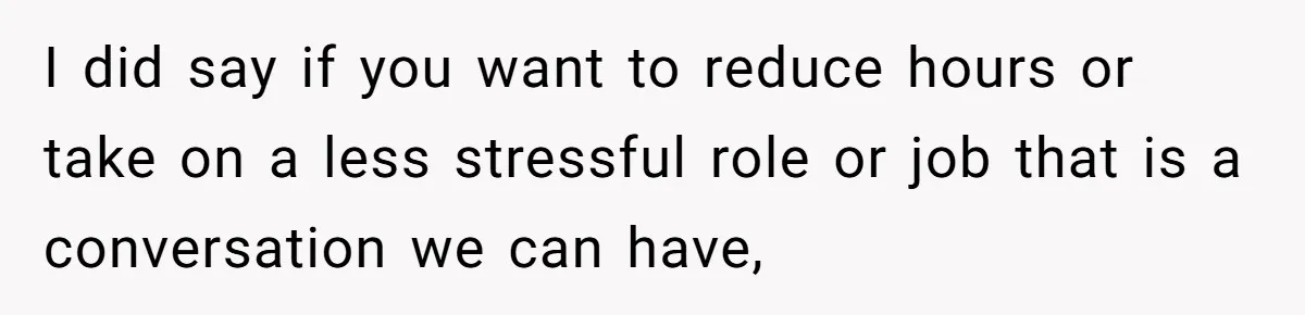 I did say if you want to reduce hours or take on a less stressful role or job that is a conversation we can have,