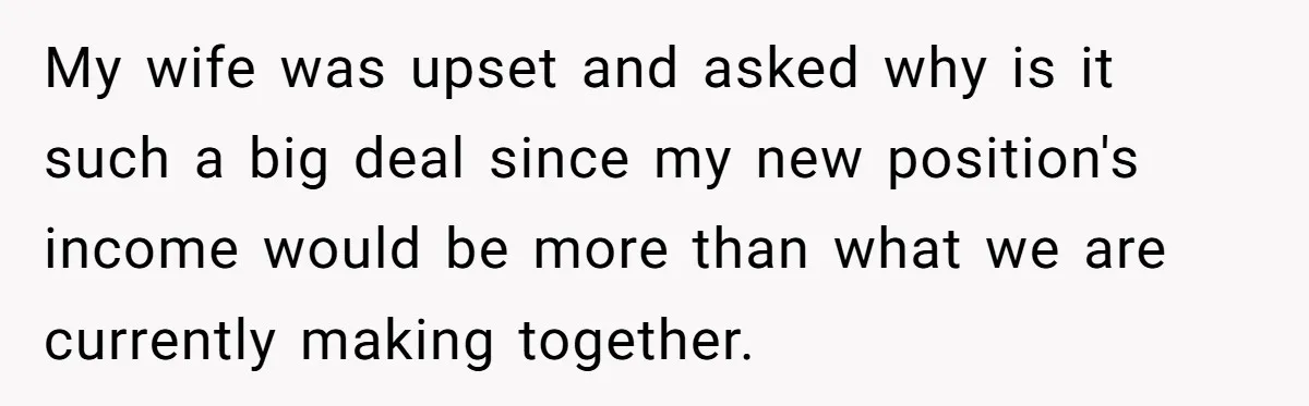 My wife was upset and asked why is it such a big deal since my new position's income would be more than what we are currently making together.