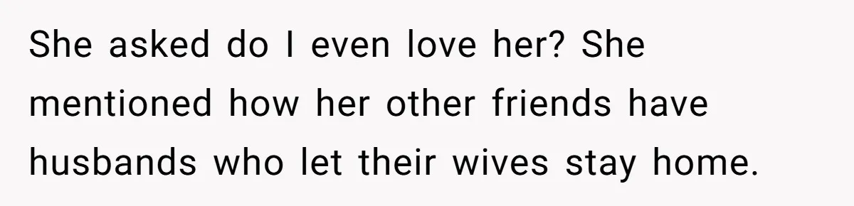 She asked do I even love her? She mentioned how her other friends have husbands who let their wives stay home.