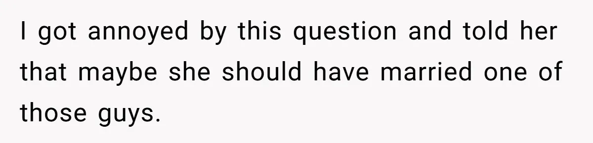 I got annoyed by this question and told her that maybe she should have married one of those guys.