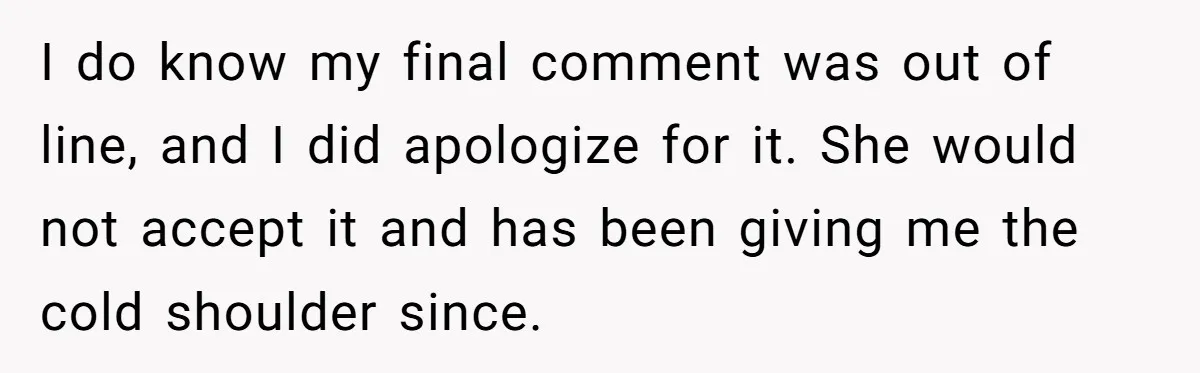 I do know my final comment was out of line, and I did apologize for it. She would not accept it and has been giving me the cold shoulder since.