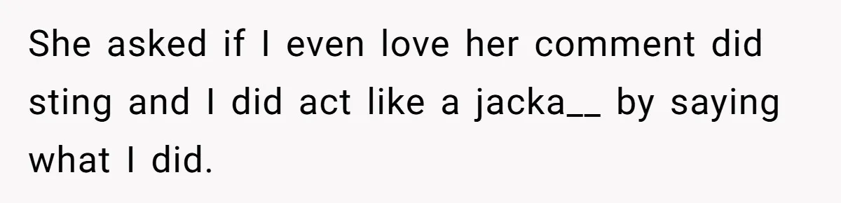 She asked if I even love her comment did sting and I did act like a jacka__ by saying what I did.