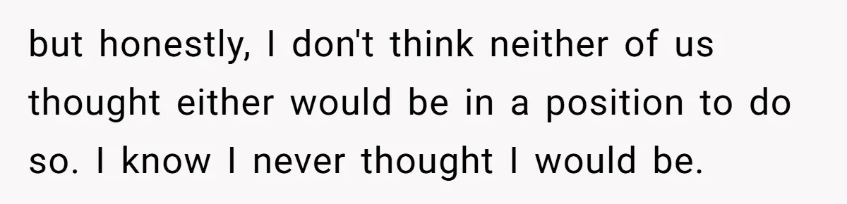 but honestly, I don't think neither of us thought either would be in a position to do so. I know I never thought I would be.