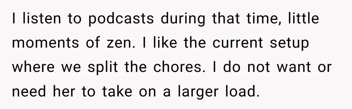I listen to podcasts during that time, little moments of zen. I like the current setup where we split the chores. I do not want or need her to take...