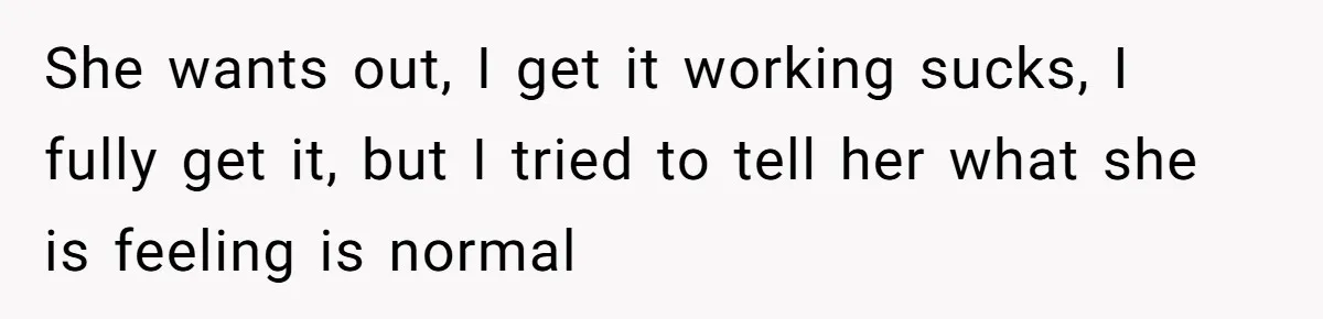 She wants out, I get it working sucks, I fully get it, but I tried to tell her what she is feeling is normal