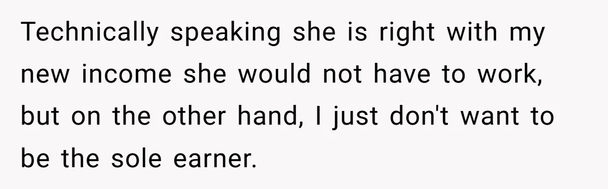 Technically speaking she is right with my new income she would not have to work, but on the other hand, I just don't want to be the sole earner.