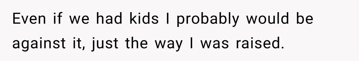 Even if we had kids I probably would be against it, just the way I was raised.