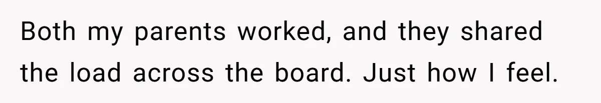 Both my parents worked, and they shared the load across the board. Just how I feel.