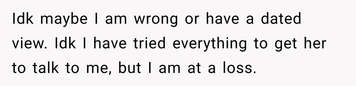 Idk maybe I am wrong or have a dated view. Idk I have tried everything to get her to talk to me, but I am at a loss.