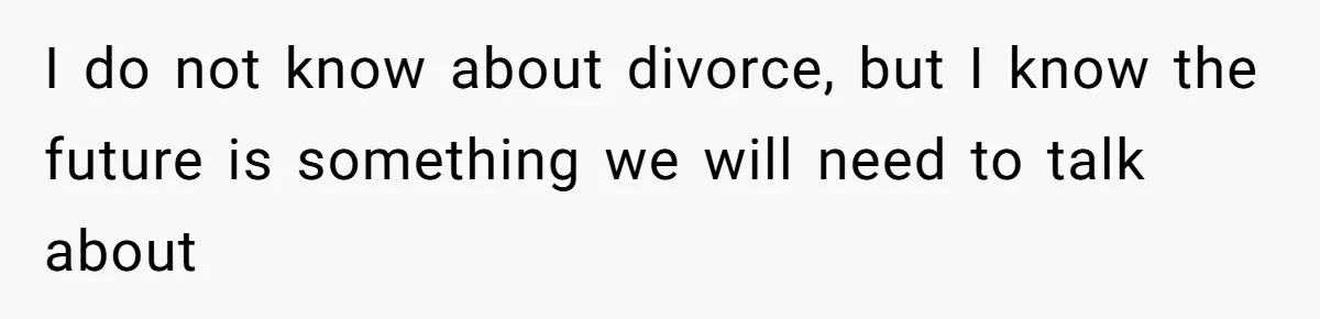 I do not know about divorce, but I know the future is something we will need to talk about