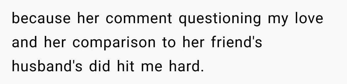 because her comment questioning my love and her comparison to her friend's husband's did hit me hard.