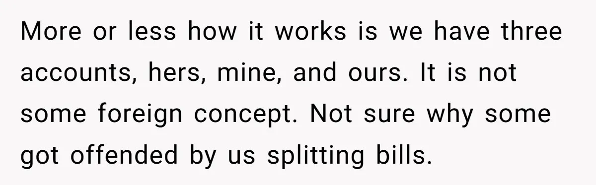 More or less how it works is we have three accounts, hers, mine, and ours. It is not some foreign concept. Not sure why some got offended by us splitting...