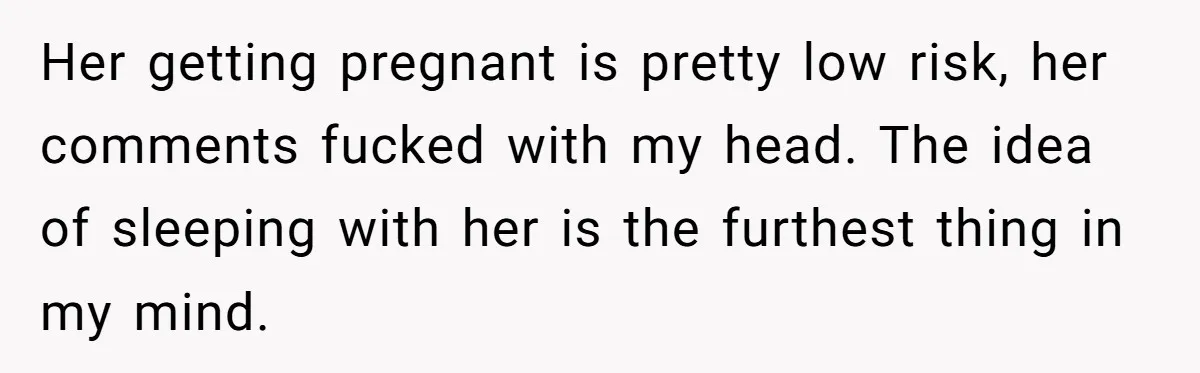 Her getting pregnant is pretty low risk, her comments fucked with my head. The idea of sleeping with her is the furthest thing in my mind.