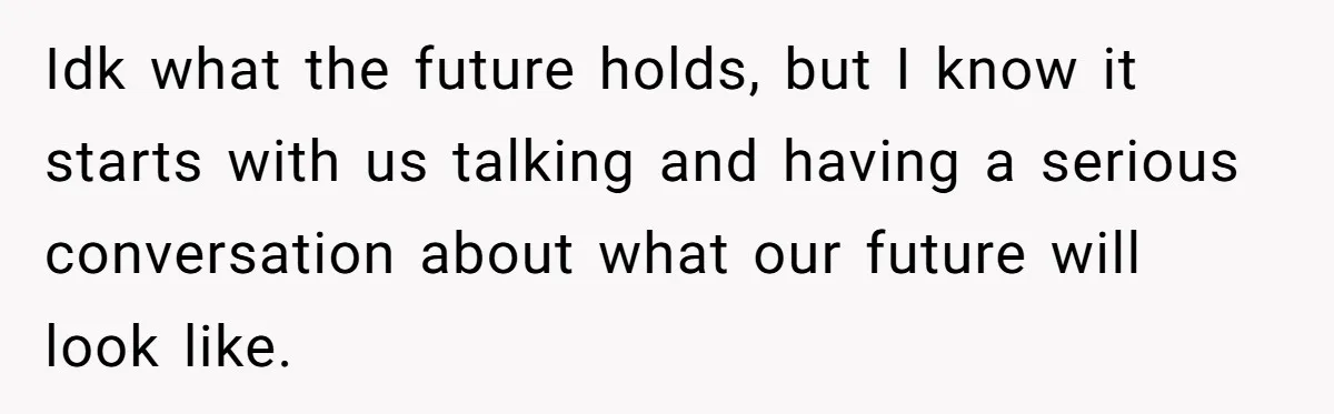 Idk what the future holds, but I know it starts with us talking and having a serious conversation about what our future will look like.