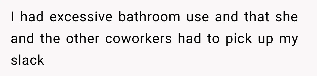 I had excessive bathroom use and that she and the other coworkers had to pick up my slack