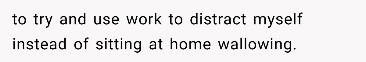to try and use work to distract myself instead of sitting at home wallowing.