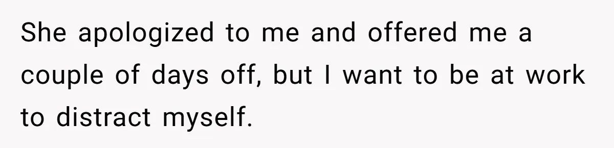 She apologized to me and offered me a couple of days off, but I want to be at work to distract myself.