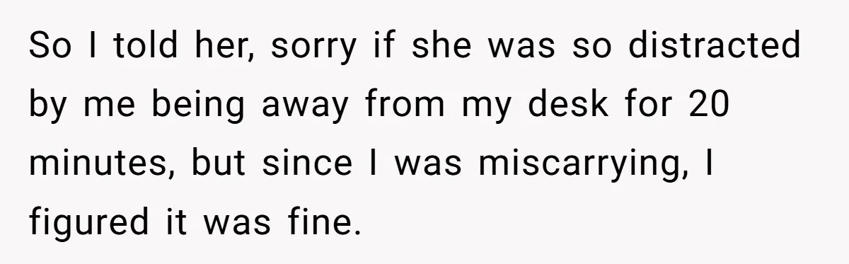 So I told her, sorry if she was so distracted by me being away from my desk for 20 minutes, but since I was miscarrying, I figured it was fine.