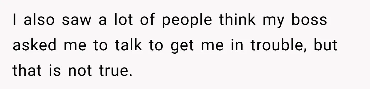 I also saw a lot of people think my boss asked me to talk to get me in trouble, but that is not true.