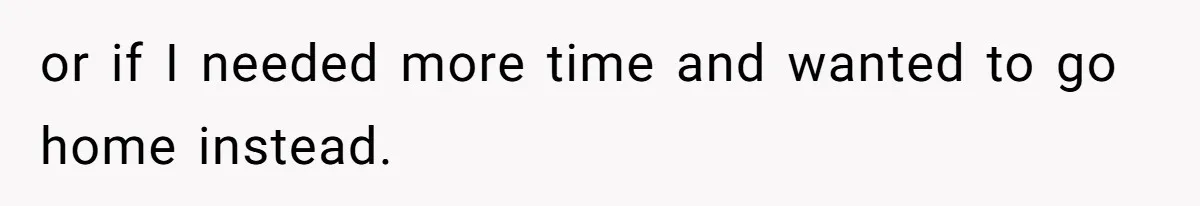or if I needed more time and wanted to go home instead.