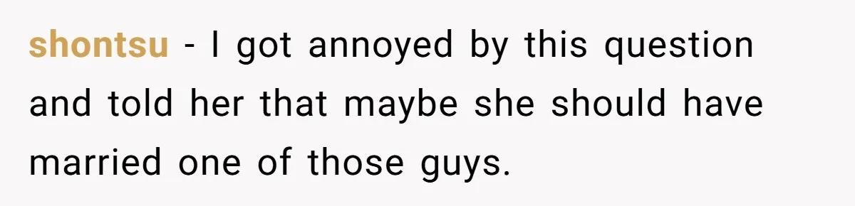 shontsu − I got annoyed by this question and told her that maybe she should have married one of those guys.