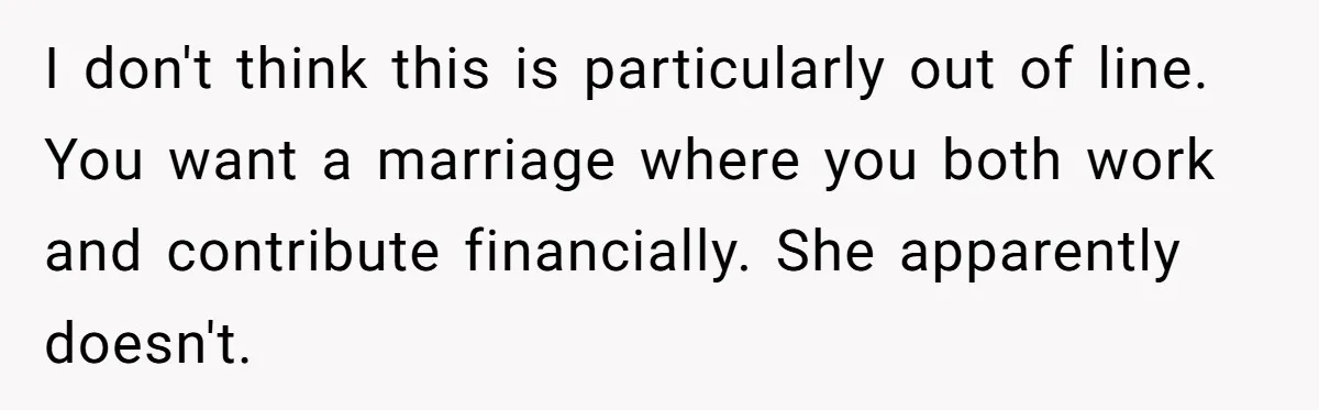I don't think this is particularly out of line. You want a marriage where you both work and contribute financially. She apparently doesn't.