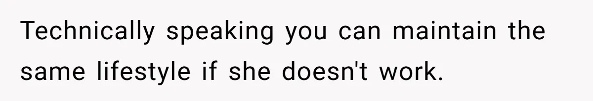 Technically speaking you can maintain the same lifestyle if she doesn't work.