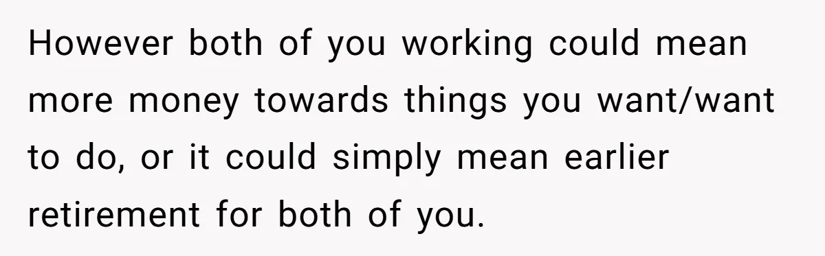 However both of you working could mean more money towards things you want/want to do, or it could simply mean earlier retirement for both of you.