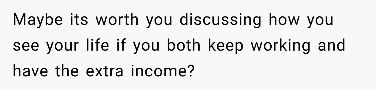 Maybe its worth you discussing how you see your life if you both keep working and have the extra income?