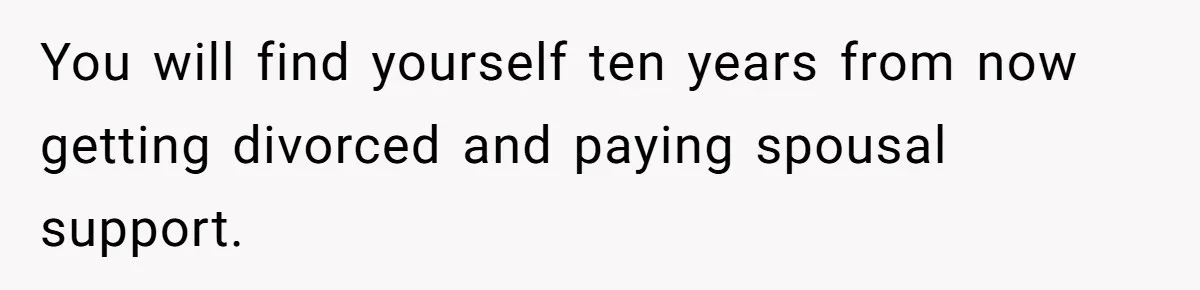 You will find yourself ten years from now getting divorced and paying spousal support.