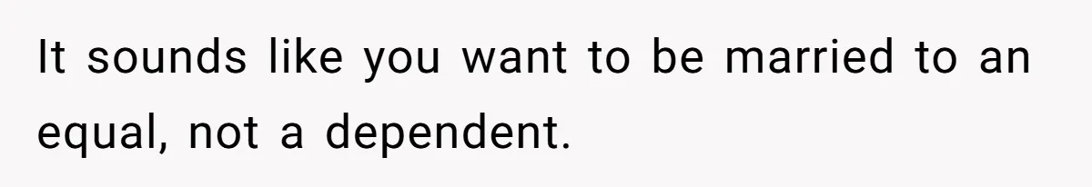 It sounds like you want to be married to an equal, not a dependent.