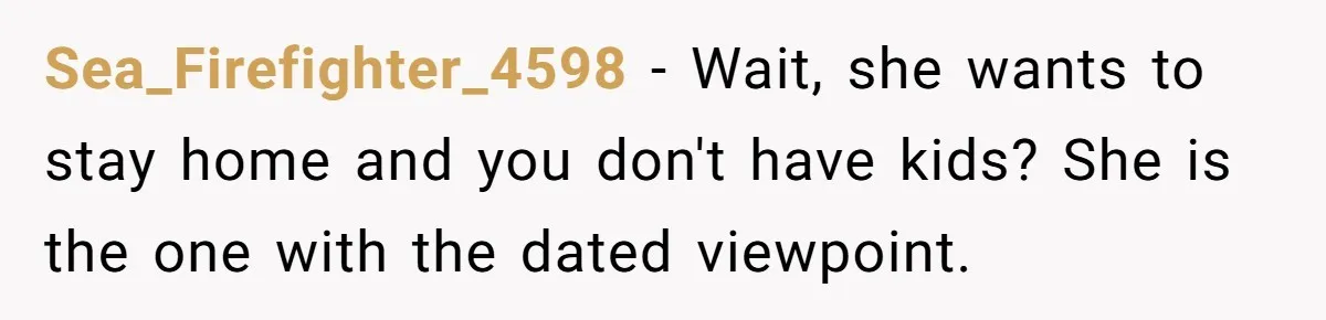 Sea_Firefighter_4598 − Wait, she wants to stay home and you don't have kids? She is the one with the dated viewpoint.