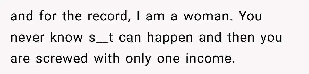 and for the record, I am a woman. You never know s__t can happen and then you are screwed with only one income.