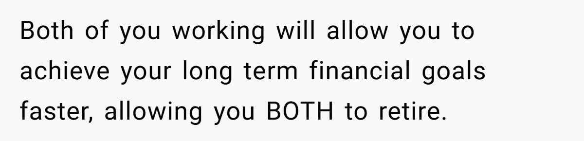 Both of you working will allow you to achieve your long term financial goals faster, allowing you BOTH to retire.