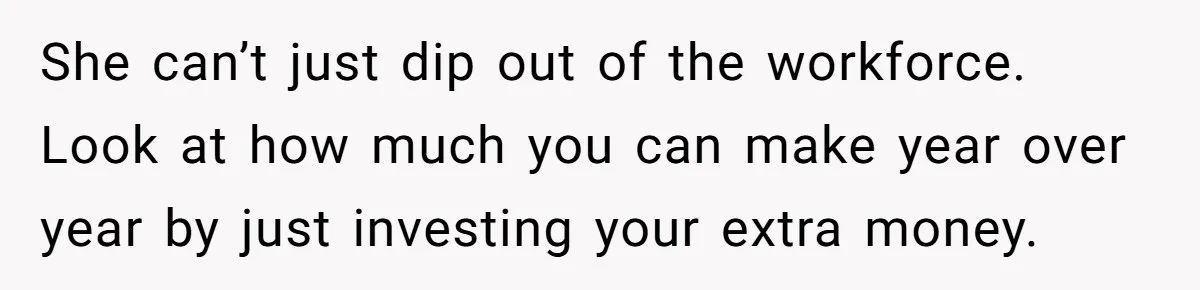 She can’t just dip out of the workforce. Look at how much you can make year over year by just investing your extra money.