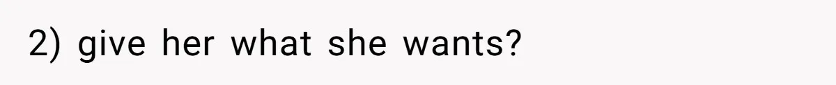 2) give her what she wants?
