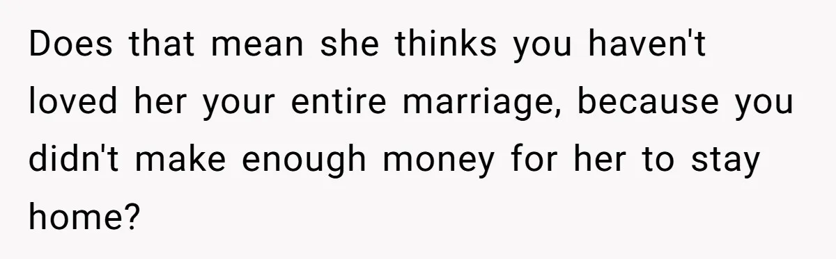 Does that mean she thinks you haven't loved her your entire marriage, because you didn't make enough money for her to stay home?
