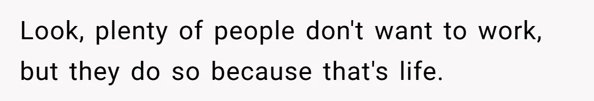Look, plenty of people don't want to work, but they do so because that's life.