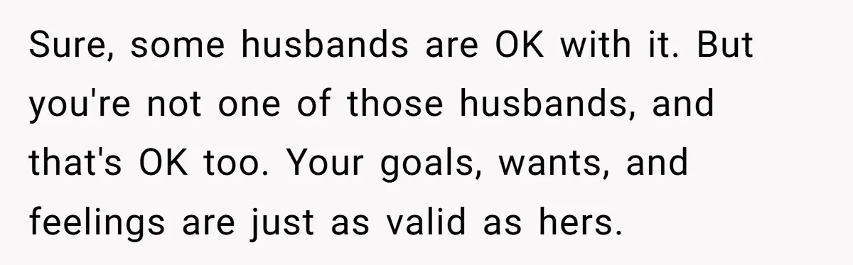 Sure, some husbands are OK with it. But you're not one of those husbands, and that's OK too. Your goals, wants, and feelings are just as valid as hers.