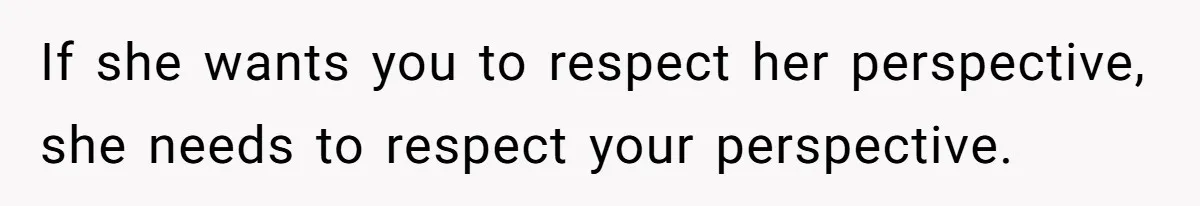 If she wants you to respect her perspective, she needs to respect your perspective.