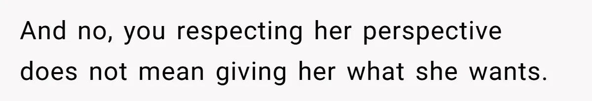 And no, you respecting her perspective does not mean giving her what she wants.