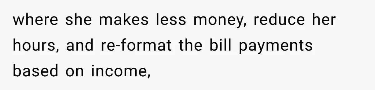 where she makes less money, reduce her hours, and re-format the bill payments based on income,