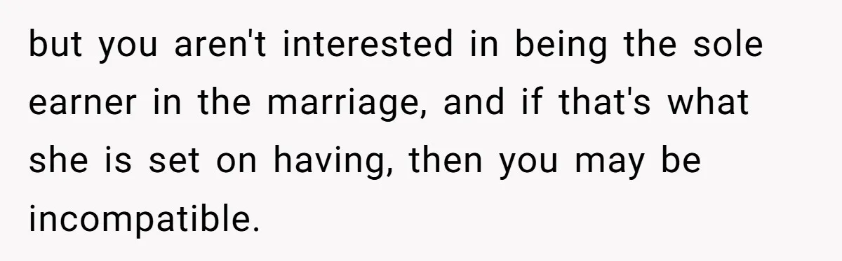 but you aren't interested in being the sole earner in the marriage, and if that's what she is set on having, then you may be incompatible.